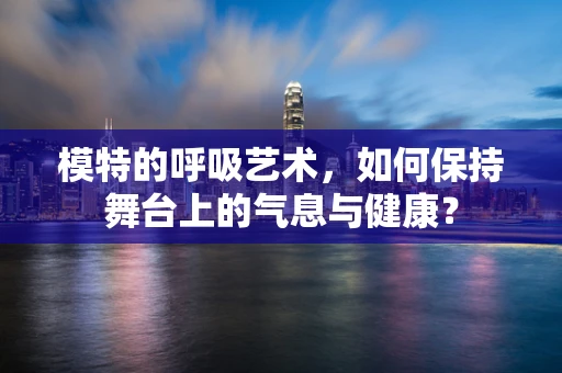 模特的呼吸艺术，如何保持舞台上的气息与健康？