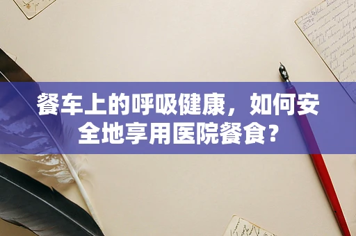 餐车上的呼吸健康，如何安全地享用医院餐食？