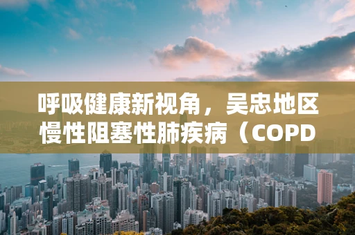 呼吸健康新视角，吴忠地区慢性阻塞性肺疾病（COPD）患者的家庭氧疗实践与挑战