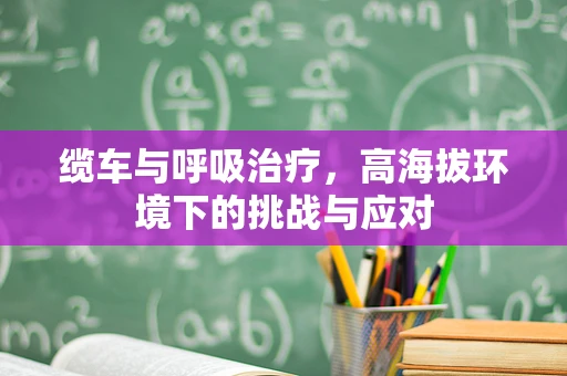 缆车与呼吸治疗，高海拔环境下的挑战与应对