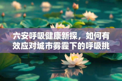 六安呼吸健康新探，如何有效应对城市雾霾下的呼吸挑战？