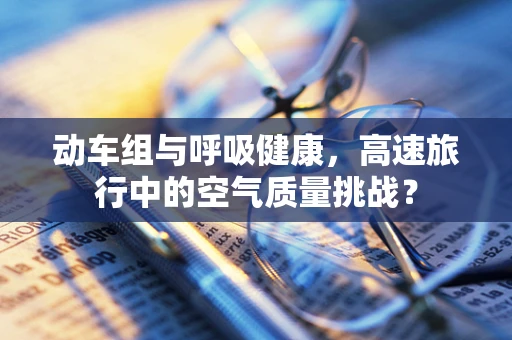动车组与呼吸健康，高速旅行中的空气质量挑战？