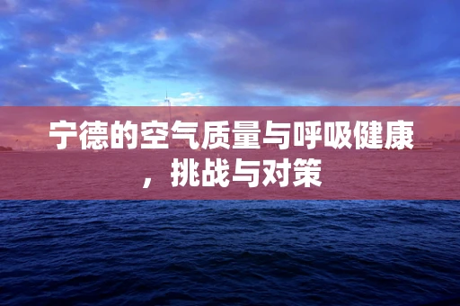 宁德的空气质量与呼吸健康，挑战与对策