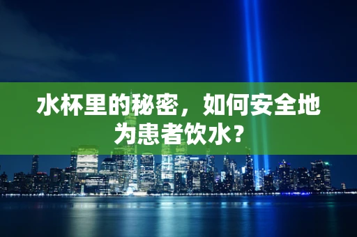 水杯里的秘密，如何安全地为患者饮水？