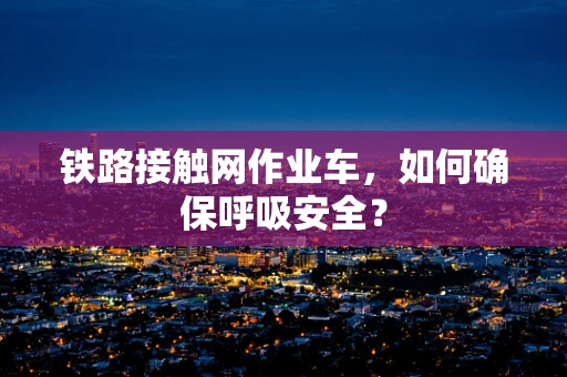 铁路接触网作业车，如何确保呼吸安全？