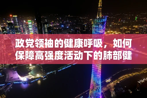 政党领袖的健康呼吸，如何保障高强度活动下的肺部健康？