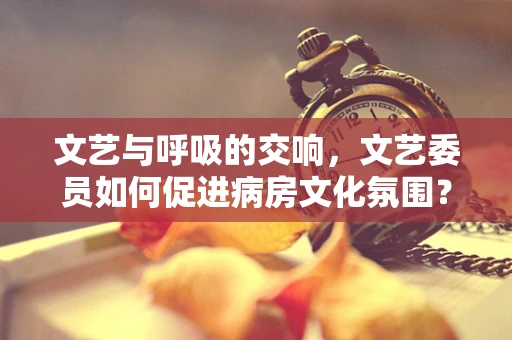 文艺与呼吸的交响，文艺委员如何促进病房文化氛围？
