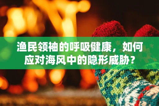 渔民领袖的呼吸健康，如何应对海风中的隐形威胁？
