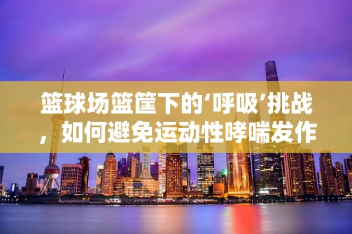 篮球场篮筐下的‘呼吸’挑战，如何避免运动性哮喘发作？