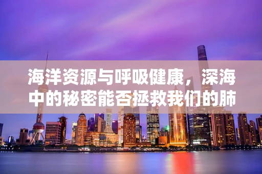 海洋资源与呼吸健康，深海中的秘密能否拯救我们的肺？