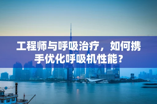 工程师与呼吸治疗，如何携手优化呼吸机性能？