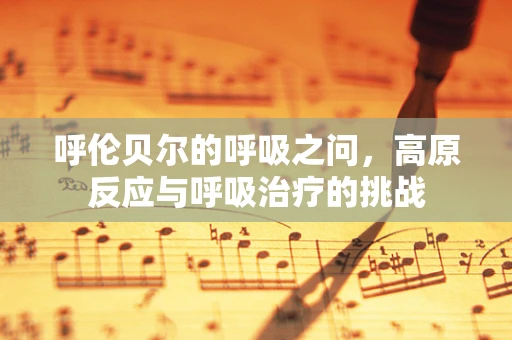 呼伦贝尔的呼吸之问，高原反应与呼吸治疗的挑战