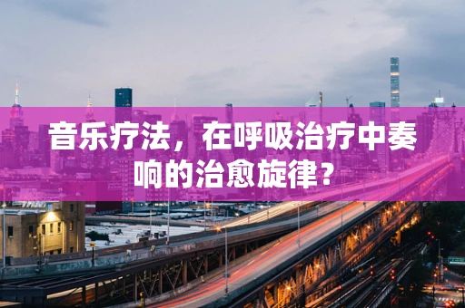 音乐疗法，在呼吸治疗中奏响的治愈旋律？