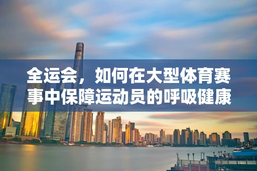 全运会，如何在大型体育赛事中保障运动员的呼吸健康？