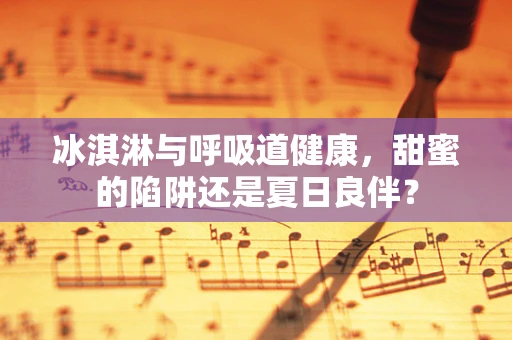 冰淇淋与呼吸道健康，甜蜜的陷阱还是夏日良伴？