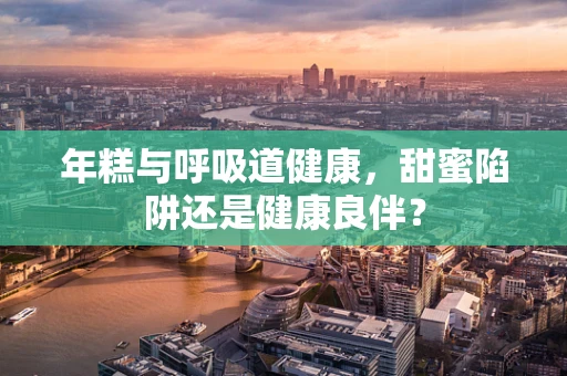 年糕与呼吸道健康，甜蜜陷阱还是健康良伴？