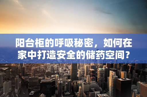 阳台柜的呼吸秘密，如何在家中打造安全的储药空间？