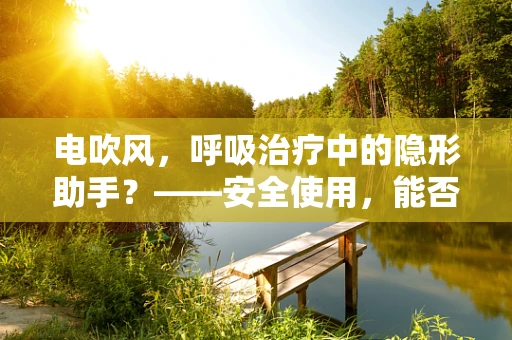 电吹风，呼吸治疗中的隐形助手？——安全使用，能否助力呼吸道康复？