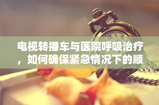 电视转播车与医院呼吸治疗，如何确保紧急情况下的顺畅沟通？