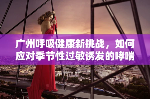 广州呼吸健康新挑战，如何应对季节性过敏诱发的哮喘高发？