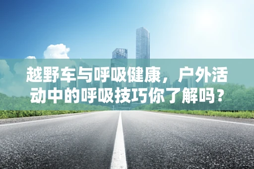 越野车与呼吸健康，户外活动中的呼吸技巧你了解吗？