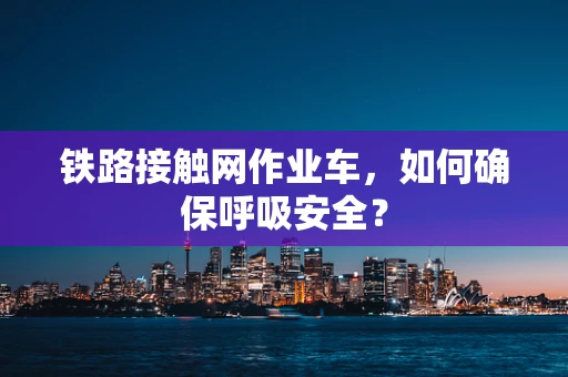 铁路接触网作业车，如何确保呼吸安全？