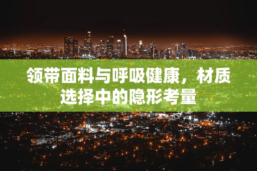 领带面料与呼吸健康，材质选择中的隐形考量