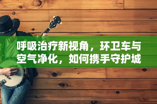 呼吸治疗新视角，环卫车与空气净化，如何携手守护城市肺健康？