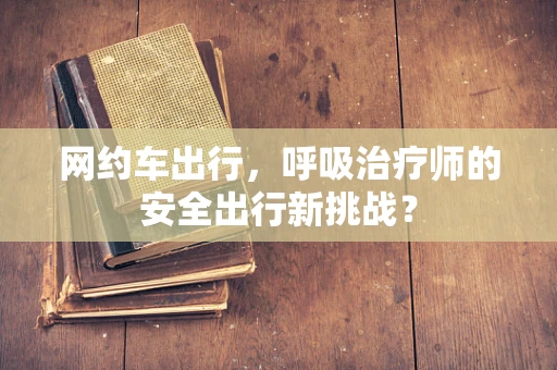 网约车出行，呼吸治疗师的安全出行新挑战？