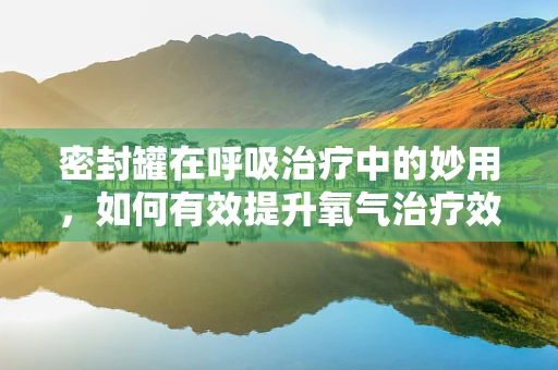 密封罐在呼吸治疗中的妙用，如何有效提升氧气治疗效率？