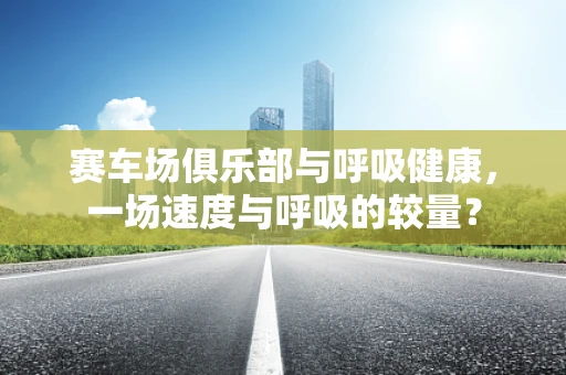 赛车场俱乐部与呼吸健康，一场速度与呼吸的较量？