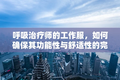 呼吸治疗师的工作服，如何确保其功能性与舒适性的完美结合？