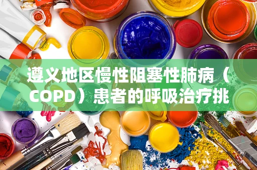 遵义地区慢性阻塞性肺病（COPD）患者的呼吸治疗挑战与策略