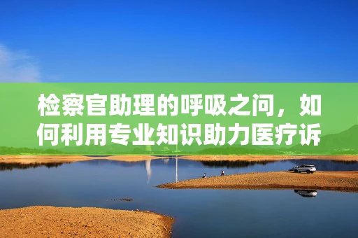 检察官助理的呼吸之问，如何利用专业知识助力医疗诉讼？