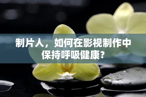 制片人，如何在影视制作中保持呼吸健康？