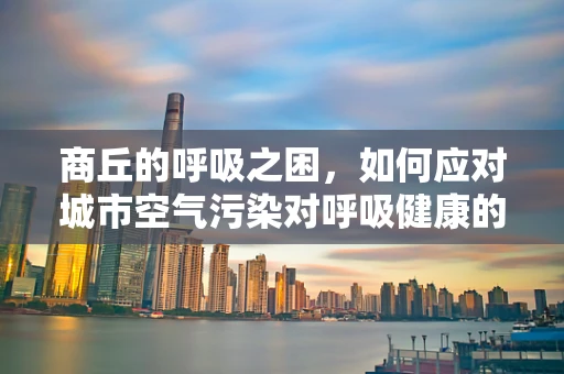 商丘的呼吸之困，如何应对城市空气污染对呼吸健康的影响？