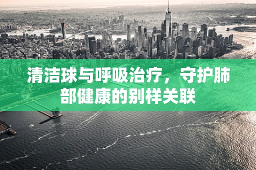 清洁球与呼吸治疗，守护肺部健康的别样关联