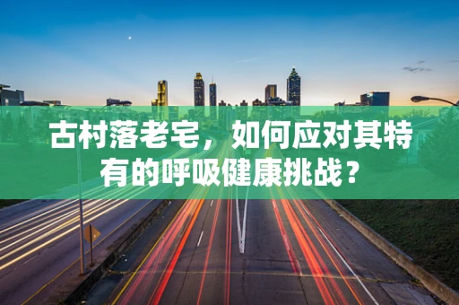 古村落老宅，如何应对其特有的呼吸健康挑战？