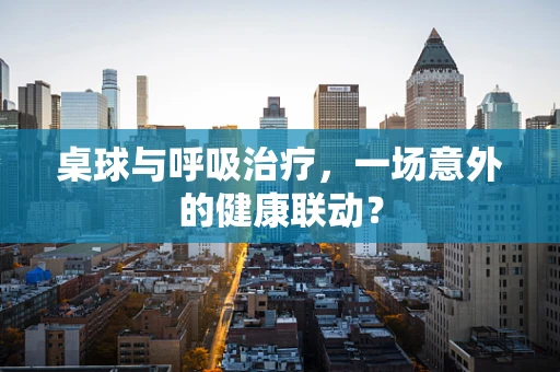 桌球与呼吸治疗，一场意外的健康联动？