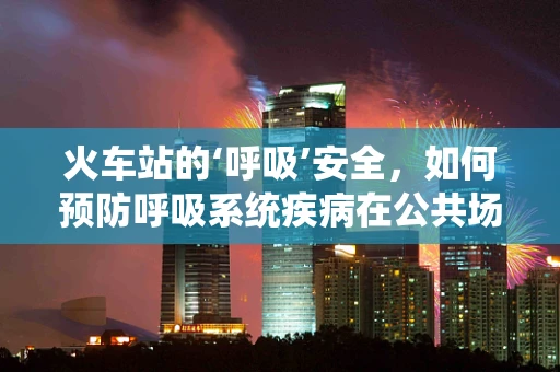 火车站的‘呼吸’安全，如何预防呼吸系统疾病在公共场所的传播？