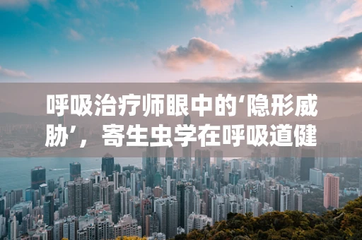 呼吸治疗师眼中的‘隐形威胁’，寄生虫学在呼吸道健康中的角色
