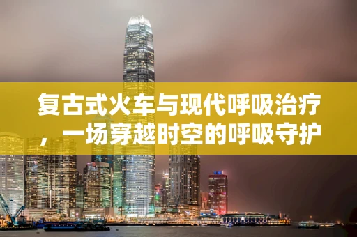 复古式火车与现代呼吸治疗，一场穿越时空的呼吸守护