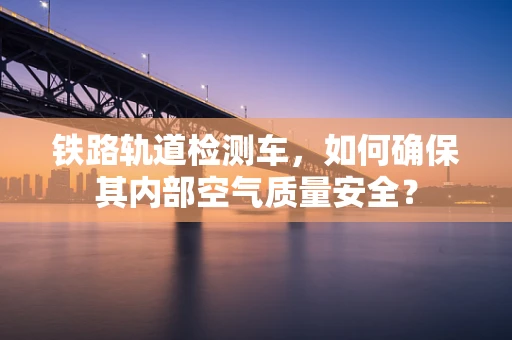 铁路轨道检测车，如何确保其内部空气质量安全？