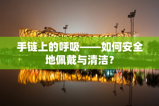 手链上的呼吸——如何安全地佩戴与清洁？