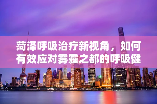 菏泽呼吸治疗新视角，如何有效应对雾霾之都的呼吸健康挑战？