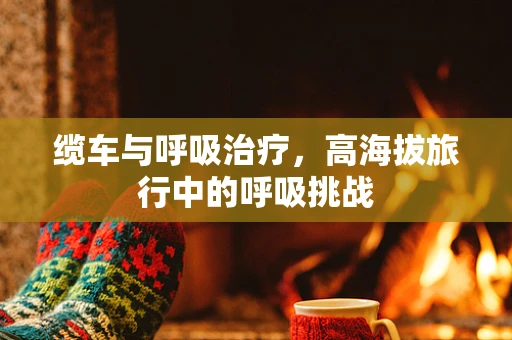 缆车与呼吸治疗，高海拔旅行中的呼吸挑战