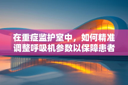 在重症监护室中，如何精准调整呼吸机参数以保障患者安全？
