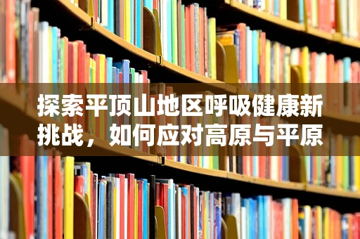 探索平顶山地区呼吸健康新挑战，如何应对高原与平原的双重考验？