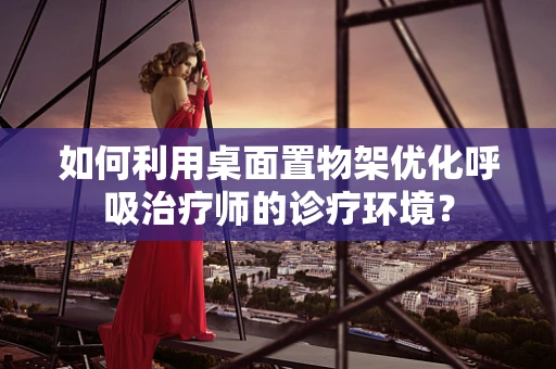 如何利用桌面置物架优化呼吸治疗师的诊疗环境？
