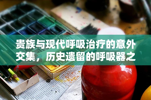 贵族与现代呼吸治疗的意外交集，历史遗留的呼吸器之谜